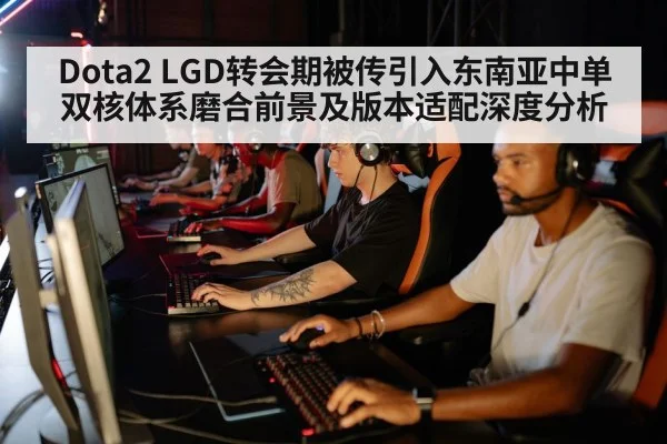 Dota2 LGD转会期被传引入东南亚中单 双核体系磨合前景及版本适配深度分析