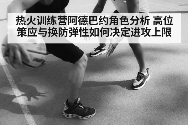 热火训练营阿德巴约角色分析 高位策应与换防弹性如何决定进攻上限