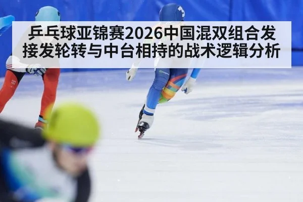 乒乓球亚锦赛2026中国混双组合发接发轮转与中台相持的战术逻辑分析